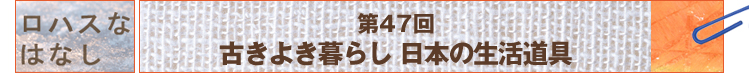ロハスなはなし　第47回　古きよき暮らし　日本の生活道具